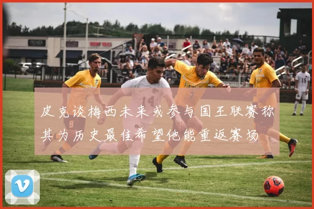 皮克谈梅西未来或参与国王联赛称其为历史最佳希望他能重返赛场