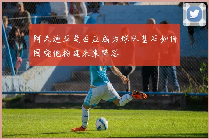 阿夫迪亚是否应成为球队基石如何围绕他构建未来阵容