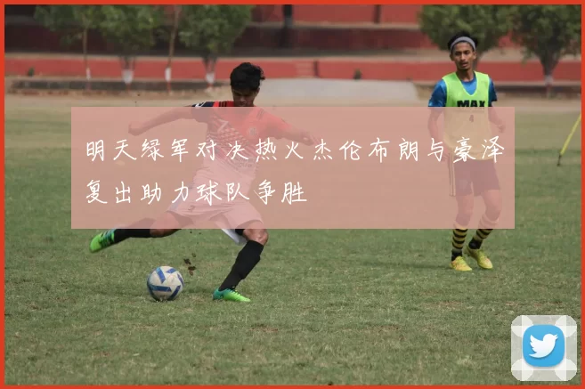 明天绿军对决热火杰伦布朗与豪泽复出助力球队争胜