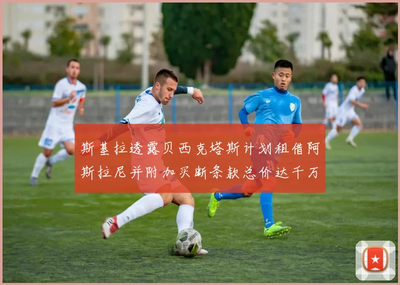 斯基拉透露贝西克塔斯计划租借阿斯拉尼并附加买断条款总价达千万级别