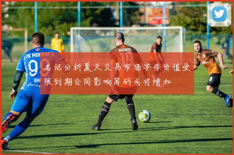 名记分析夏天交易市场字母价值受限到期合同影响筹码或将增加