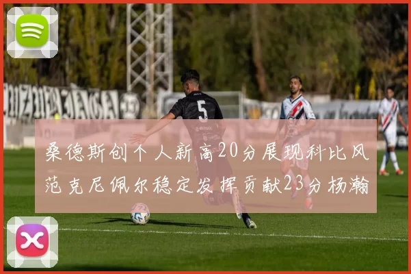 桑德斯创个人新高20分展现科比风范克尼佩尔稳定发挥贡献23分杨瀚森短短2分钟斩获4分