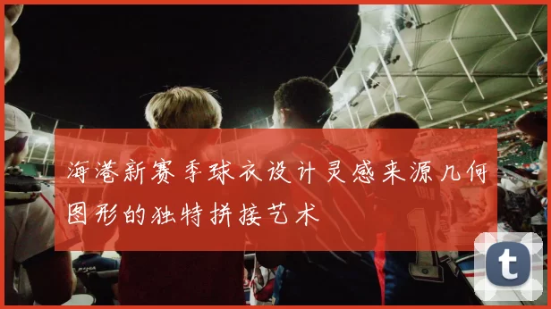 海港新赛季球衣设计灵感来源几何图形的独特拼接艺术