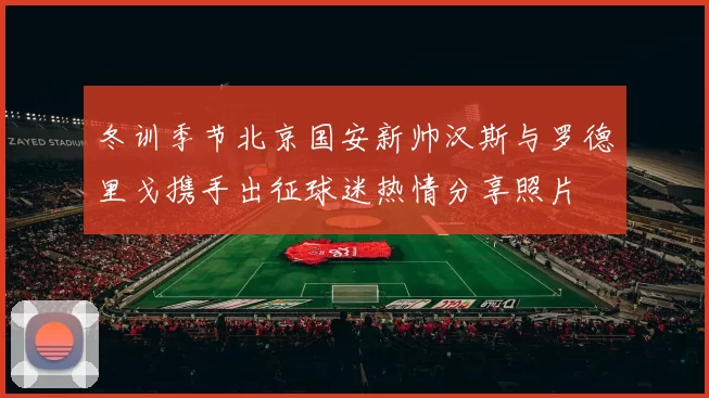 冬训季节北京国安新帅汉斯与罗德里戈携手出征球迷热情分享照片